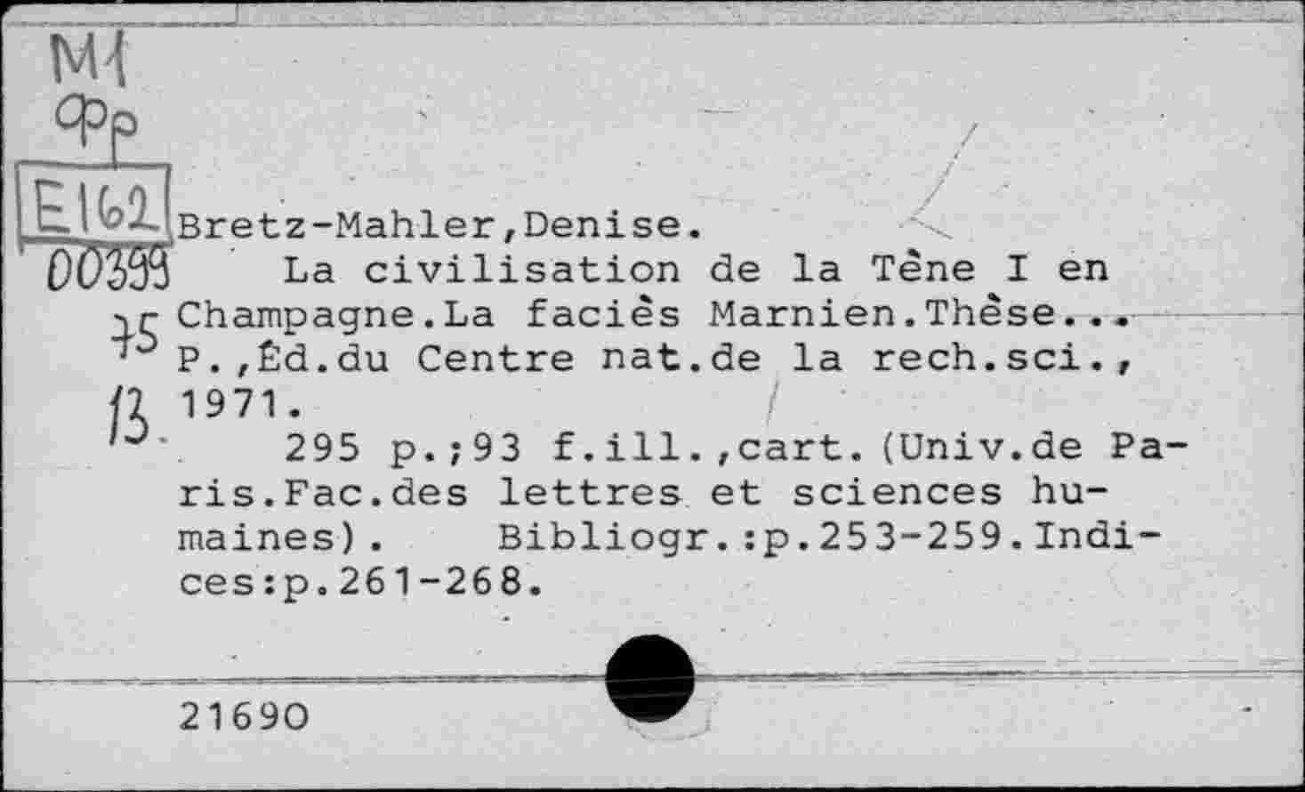 ﻿M-t
EIMjBretz-Mahler, Denise.
La civilisation de la Tène I en
y r Champagne . La faciès Marnien. Thèse... P.,Êd.du Centre nat.de la rech.sci.,
fl 1971.
'	.	295 p.;93 f.ill.,cart.(Univ.de Pa-
ris.Fac.des lettres et sciences humaines) . Bibliogr.:p.253-259.Indi-ces:p.261-268.
21690